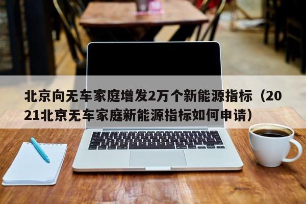 北京向无车家庭增发2万个新能源指标（2021北京无车家庭新能源指标如何申请）