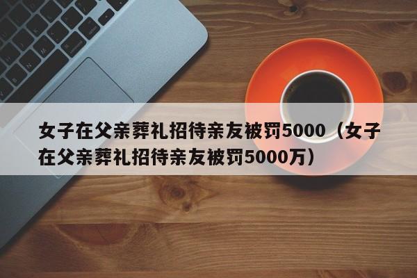 女子在父亲葬礼招待亲友被罚5000（女子在父亲葬礼招待亲友被罚5000万）