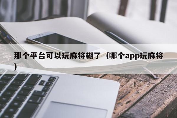 那个平台可以玩麻将糊了（哪个app玩麻将）